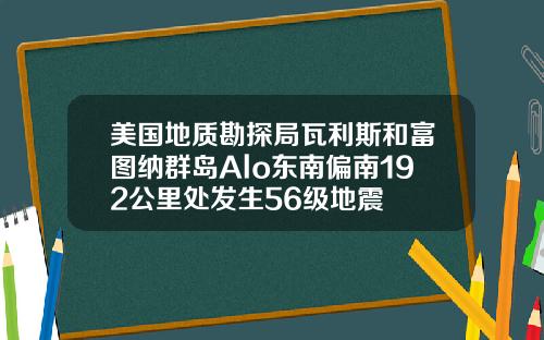 美国地质勘探局瓦利斯和富图纳群岛Alo东南偏南192公里处发生56级地震