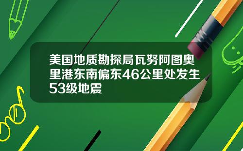 美国地质勘探局瓦努阿图奥里港东南偏东46公里处发生53级地震