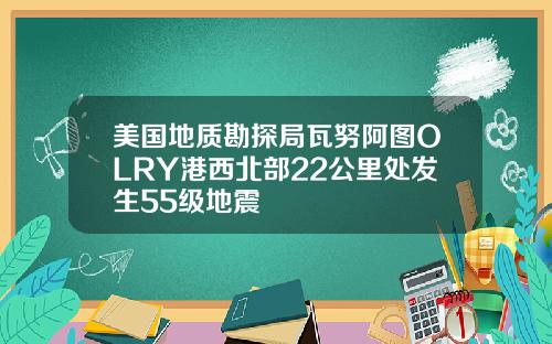 美国地质勘探局瓦努阿图OLRY港西北部22公里处发生55级地震