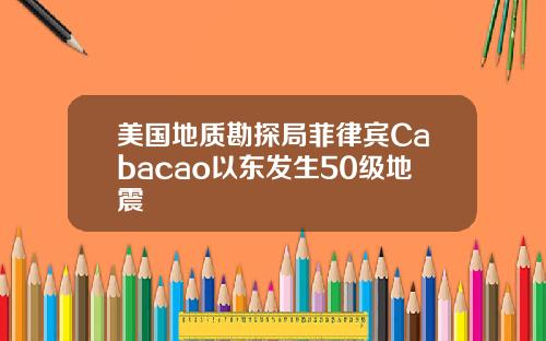 美国地质勘探局菲律宾Cabacao以东发生50级地震