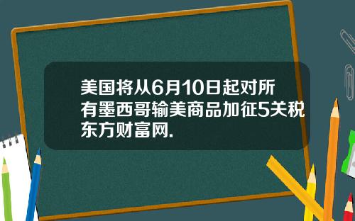 美国将从6月10日起对所有墨西哥输美商品加征5关税东方财富网.