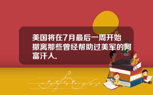 美国将在7月最后一周开始撤离那些曾经帮助过美军的阿富汗人.