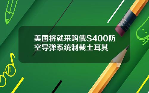 美国将就采购俄S400防空导弹系统制裁土耳其