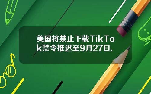 美国将禁止下载TikTok禁令推迟至9月27日.