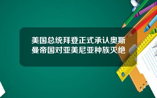 美国总统拜登正式承认奥斯曼帝国对亚美尼亚种族灭绝