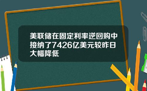 美联储在固定利率逆回购中接纳了7426亿美元较昨日大幅降低