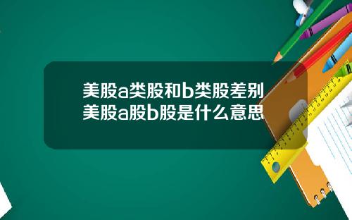 美股a类股和b类股差别 美股a股b股是什么意思