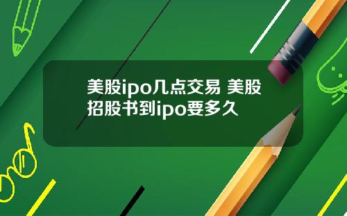 美股ipo几点交易 美股招股书到ipo要多久