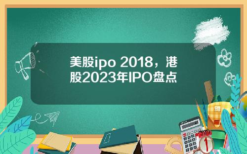 美股ipo 2018，港股2023年IPO盘点