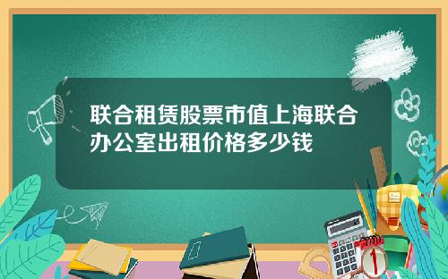 联合租赁股票市值上海联合办公室出租价格多少钱