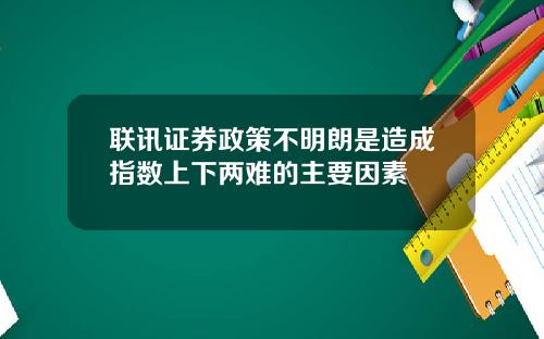 联讯证券政策不明朗是造成指数上下两难的主要因素