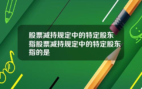 股票减持规定中的特定股东指股票减持规定中的特定股东指的是