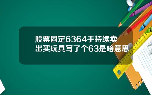 股票固定6364手持续卖出买玩具写了个63是啥意思