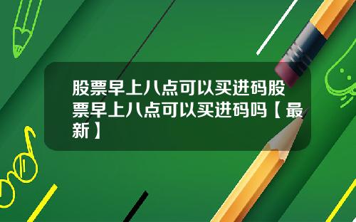 股票早上八点可以买进码股票早上八点可以买进码吗【最新】