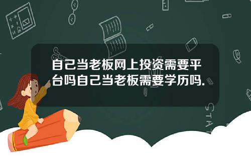 自己当老板网上投资需要平台吗自己当老板需要学历吗.