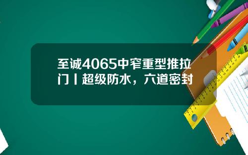 至诚4065中窄重型推拉门丨超级防水，六道密封