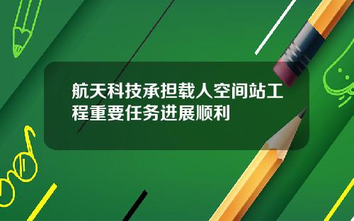 航天科技承担载人空间站工程重要任务进展顺利