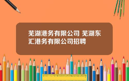 芜湖港务有限公司 芜湖东汇港务有限公司招聘