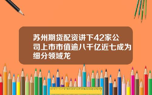 苏州期货配资讲下42家公司上市市值逾八千亿近七成为细分领域龙