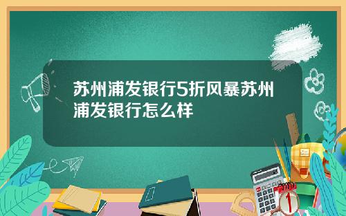 苏州浦发银行5折风暴苏州浦发银行怎么样