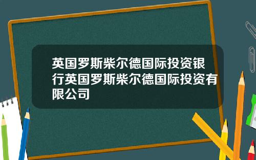 英国罗斯柴尔德国际投资银行英国罗斯柴尔德国际投资有限公司