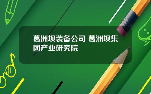 葛洲坝装备公司 葛洲坝集团产业研究院