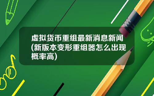 虚拟货币重组最新消息新闻(新版本变形重组器怎么出现概率高)