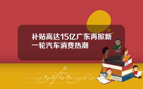 补贴高达15亿广东再掀新一轮汽车消费热潮