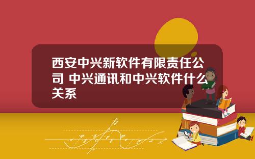 西安中兴新软件有限责任公司 中兴通讯和中兴软件什么关系