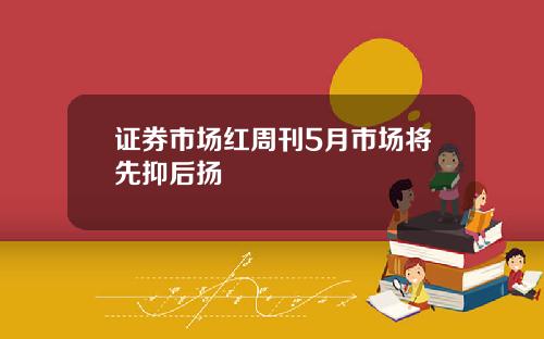 证券市场红周刊5月市场将先抑后扬