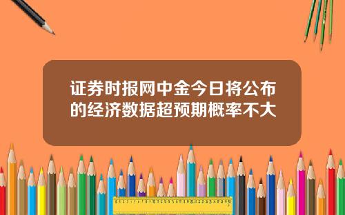 证券时报网中金今日将公布的经济数据超预期概率不大