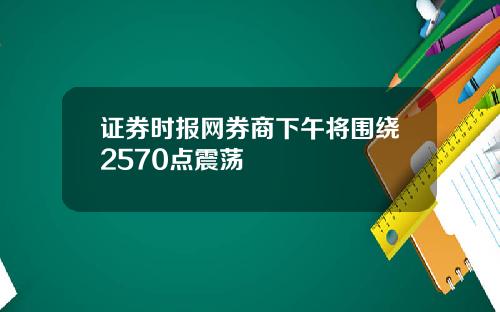 证券时报网券商下午将围绕2570点震荡