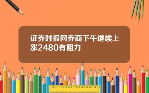 证券时报网券商下午继续上涨2480有阻力