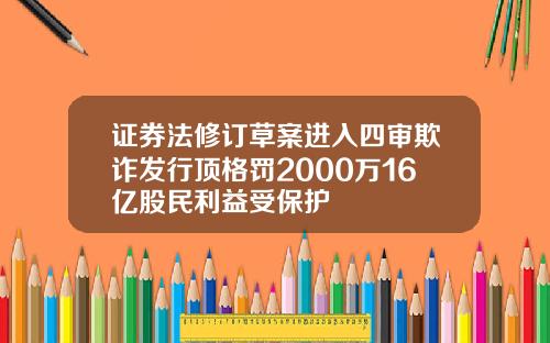 证券法修订草案进入四审欺诈发行顶格罚2000万16亿股民利益受保护