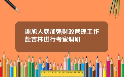 谢旭人就加强财政管理工作赴吉林进行考察调研