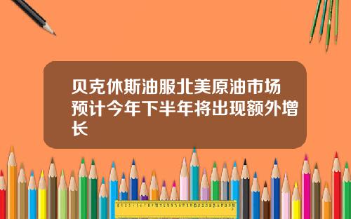 贝克休斯油服北美原油市场预计今年下半年将出现额外增长