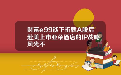 财富e99谈下折戟A股后赴美上市亚朵酒店的IP战略风光不