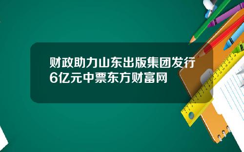 财政助力山东出版集团发行6亿元中票东方财富网