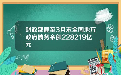 财政部截至3月末全国地方政府债务余额228219亿元