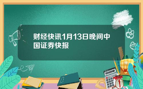 财经快讯1月13日晚间中国证券快报