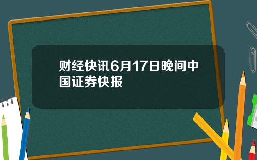 财经快讯6月17日晚间中国证券快报