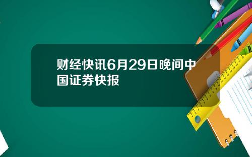 财经快讯6月29日晚间中国证券快报