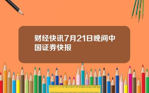 财经快讯7月21日晚间中国证券快报