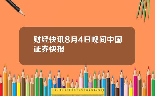 财经快讯8月4日晚间中国证券快报