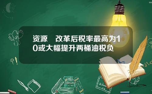 资源稅改革后税率最高为10或大幅提升两桶油税负