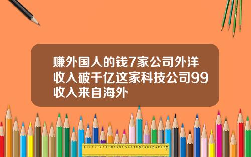 赚外国人的钱7家公司外洋收入破千亿这家科技公司99收入来自海外