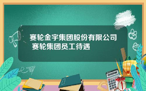 赛轮金宇集团股份有限公司 赛轮集团员工待遇