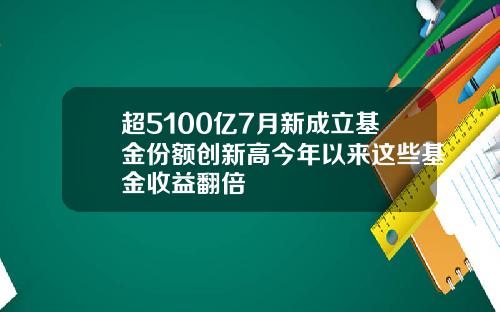 超5100亿7月新成立基金份额创新高今年以来这些基金收益翻倍