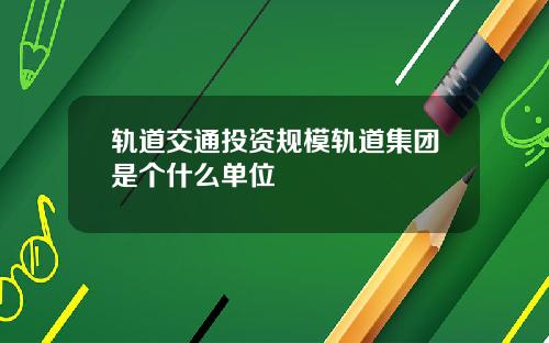 轨道交通投资规模轨道集团是个什么单位