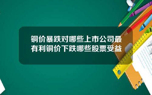 铜价暴跌对哪些上市公司最有利铜价下跌哪些股票受益